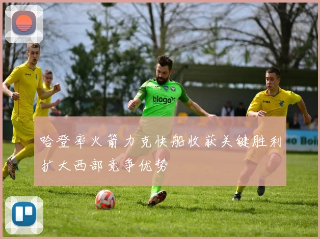 哈登率火箭力克快船收获关键胜利扩大西部竞争优势