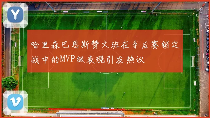哈里森巴恩斯赞文班在季后赛锁定战中的MVP级表现引发热议