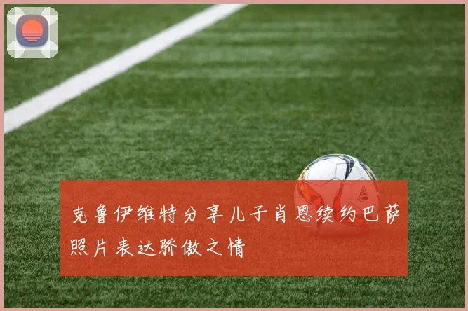 克鲁伊维特分享儿子肖恩续约巴萨照片表达骄傲之情