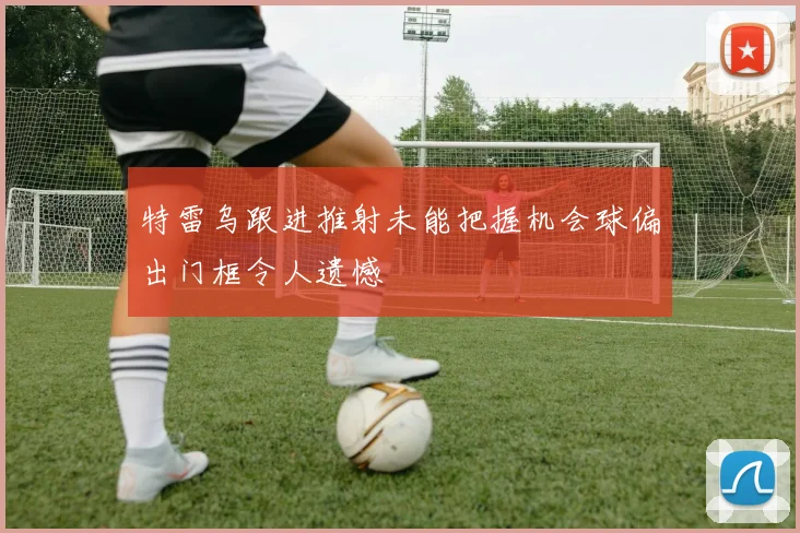 特雷乌跟进推射未能把握机会球偏出门框令人遗憾