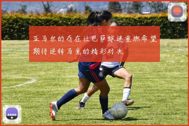 亚马尔的存在让巴萨球迷重燃希望期待逆转马竞的精彩对决