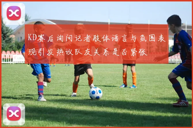 KD赛后询问记者肢体语言与氛围表现引发热议队友关系是否紧张