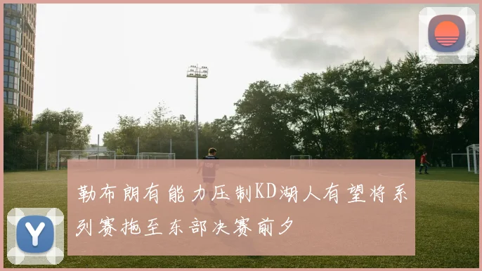 勒布朗有能力压制KD湖人有望将系列赛拖至东部决赛前夕