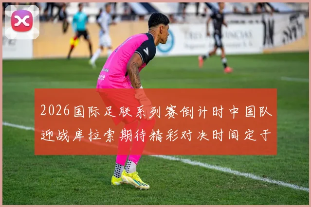 2026国际足联系列赛倒计时中国队迎战库拉索期待精彩对决时间定于3月27日14点